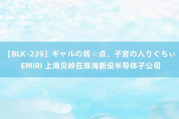 【BLK-239】ギャルの弱☆点、子宮の入りぐちぃ EMIRI 上海贝岭在珠海新设半导体子公司