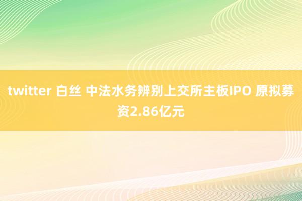 twitter 白丝 中法水务辨别上交所主板IPO 原拟募资2.86亿元