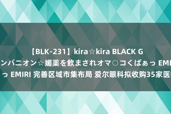 【BLK-231】kira☆kira BLACK GAL 黒ギャル中出し温泉コンパニオン☆媚薬を飲まされオマ○コくぱぁっ EMIRI 完善区域市集布局 爱尔眼科拟收购35家医疗机构部分股权