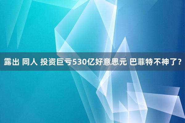 露出 同人 投资巨亏530亿好意思元 巴菲特不神了？