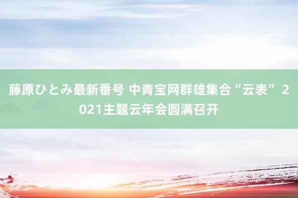 藤原ひとみ最新番号 中青宝网群雄集合“云表” 2021主题云年会圆满召开