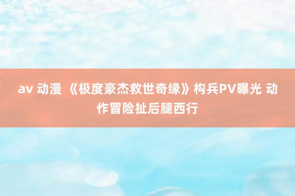 av 动漫 《极度豪杰救世奇缘》构兵PV曝光 动作冒险扯后腿西行