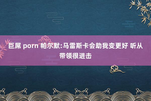 巨屌 porn 帕尔默:马雷斯卡会助我变更好 听从带领很进击