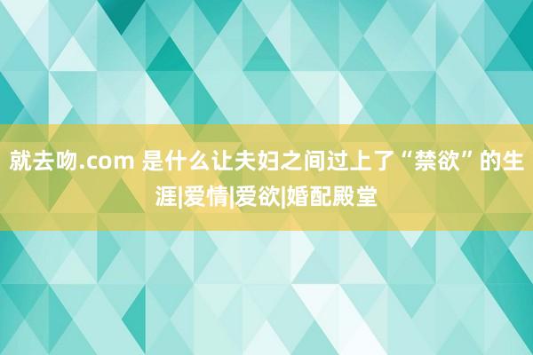 就去吻.com 是什么让夫妇之间过上了“禁欲”的生涯|爱情|爱欲|婚配殿堂