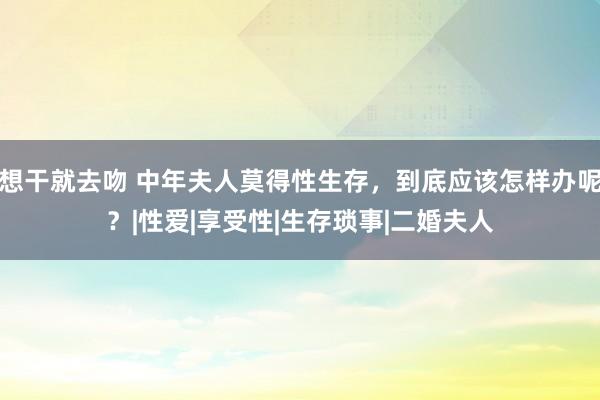 想干就去吻 中年夫人莫得性生存，到底应该怎样办呢？|性爱|享受性|生存琐事|二婚夫人