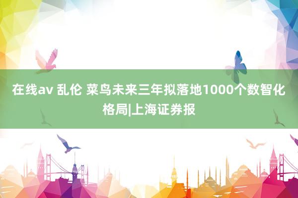 在线av 乱伦 菜鸟未来三年拟落地1000个数智化格局|上海证券报