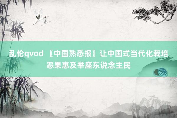 乱伦qvod 〖中国熟悉报〗让中国式当代化栽培恶果惠及举座东说念主民