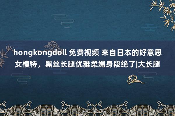 hongkongdoll 免费视频 来自日本的好意思女模特，黑丝长腿优雅柔媚身段绝了|大长腿