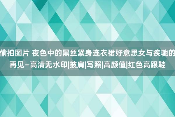 偷拍图片 夜色中的黑丝紧身连衣裙好意思女与疾驰的再见—高清无水印|披肩|写照|高颜值|红色高跟鞋