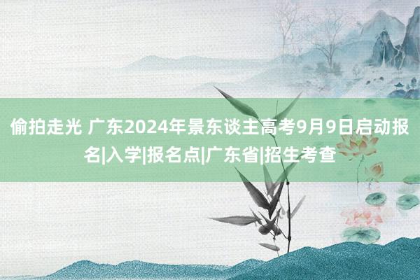 偷拍走光 广东2024年景东谈主高考9月9日启动报名|入学|报名点|广东省|招生考查