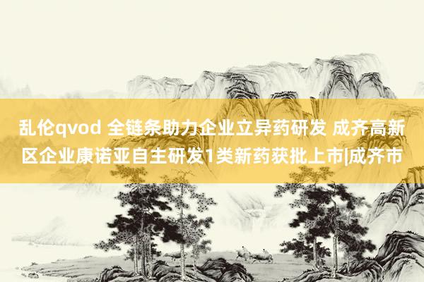 乱伦qvod 全链条助力企业立异药研发 成齐高新区企业康诺亚自主研发1类新药获批上市|成齐市