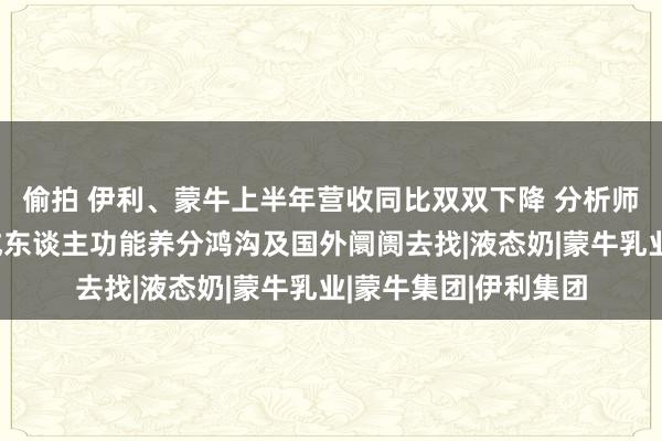 偷拍 伊利、蒙牛上半年营收同比双双下降 分析师：畴前增量或要从成东谈主功能养分鸿沟及国外阛阓去找|液态奶|蒙牛乳业|蒙牛集团|伊利集团