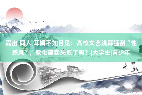 露出 同人 耳闻不如目见：高校文艺跳舞猛刮“性感风”，教化确实失败了吗？|大学生|青少年