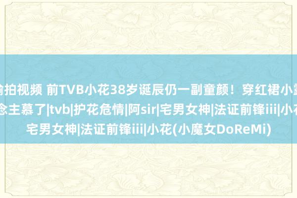 偷拍视频 前TVB小花38岁诞辰仍一副童颜！穿红裙小露性感，躯壳让东说念主慕了|tvb|护花危情|阿sir|宅男女神|法证前锋iii|小花(小魔女DoReMi)