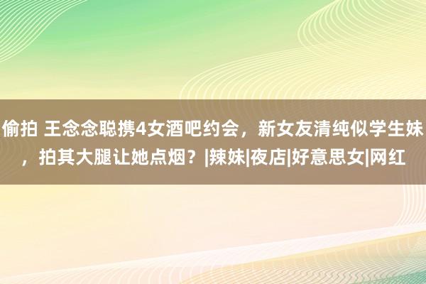 偷拍 王念念聪携4女酒吧约会，新女友清纯似学生妹，拍其大腿让她点烟？|辣妹|夜店|好意思女|网红