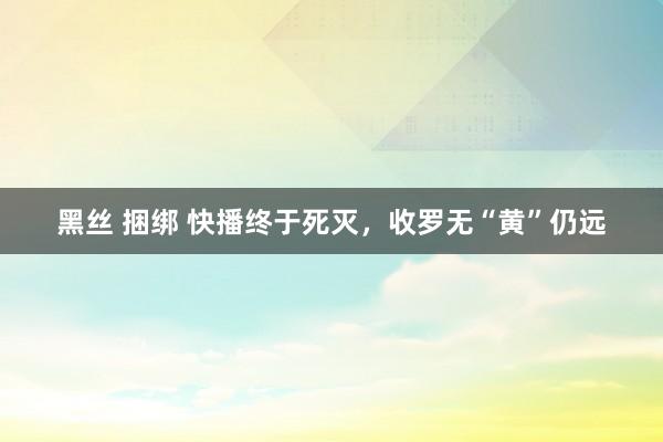 黑丝 捆绑 快播终于死灭，收罗无“黄”仍远