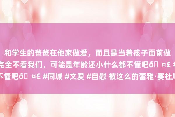 和学生的爸爸在他家做爱，而且是当着孩子面前做爱，太刺激了，孩子完全不看我们，可能是年龄还小什么都不懂吧🤣 #同城 #文爱 #自慰 被这么的蕾雅·赛杜顺服丨赏色