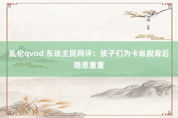 乱伦qvod 东谈主民网评：孩子们为卡纵脱背后隐患重重