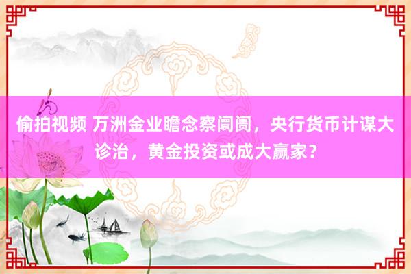 偷拍视频 万洲金业瞻念察阛阓，央行货币计谋大诊治，黄金投资或成大赢家？