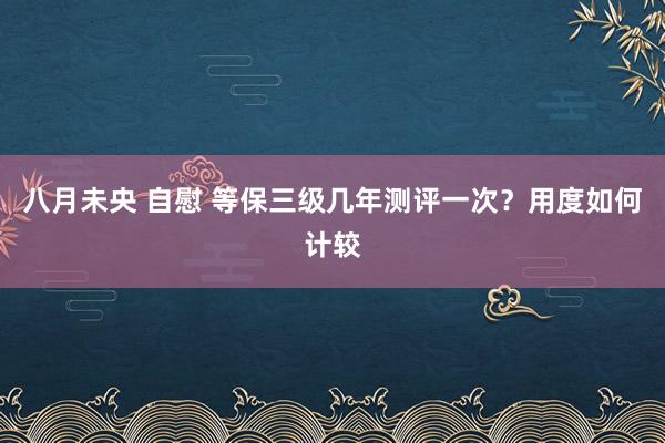 八月未央 自慰 等保三级几年测评一次？用度如何计较