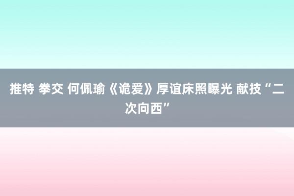 推特 拳交 何佩瑜《诡爱》厚谊床照曝光 献技“二次向西”