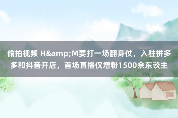 偷拍视频 H&M要打一场翻身仗，入驻拼多多和抖音开店，首场直播仅增粉1500余东谈主