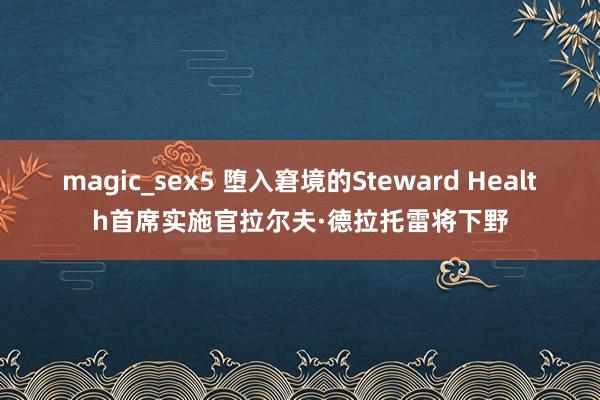 magic_sex5 堕入窘境的Steward Health首席实施官拉尔夫·德拉托雷将下野